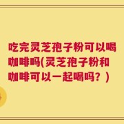 吃完灵芝孢子粉可以喝咖啡吗(灵芝孢子粉和咖啡可以一起喝吗？)