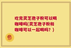 吃完灵芝孢子粉可以喝咖啡吗(灵芝孢子粉和咖啡可以一起喝吗？)