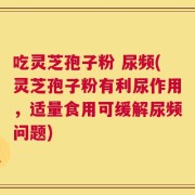吃灵芝孢子粉 尿频(灵芝孢子粉有利尿作用，适量食用可缓解尿频问题)