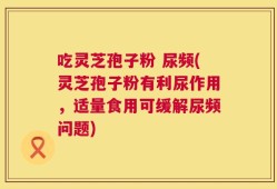 吃灵芝孢子粉 尿频(灵芝孢子粉有利尿作用，适量食用可缓解尿频问题)