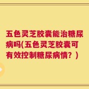 五色灵芝胶囊能治糖尿病吗(五色灵芝胶囊可有效控制糖尿病情？)