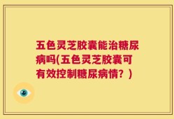 五色灵芝胶囊能治糖尿病吗(五色灵芝胶囊可有效控制糖尿病情？)