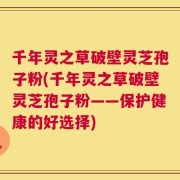 千年灵之草破壁灵芝孢子粉(千年灵之草破壁灵芝孢子粉——保护健康的好选择)
