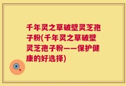 千年灵之草破壁灵芝孢子粉(千年灵之草破壁灵芝孢子粉——保护健康的好选择)