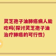 灵芝孢子油肺癌病人能吃吗(探讨灵芝孢子油治疗肺癌的可行性)