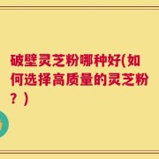 破壁灵芝粉哪种好(如何选择高质量的灵芝粉？)