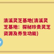 清溪灵芝基地(清溪灵芝基地：探秘珍贵灵芝资源及养生功能)