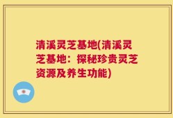 清溪灵芝基地(清溪灵芝基地：探秘珍贵灵芝资源及养生功能)