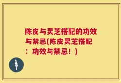 陈皮与灵芝搭配的功效与禁忌(陈皮灵芝搭配：功效与禁忌！)