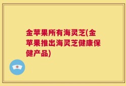 金苹果所有海灵芝(金苹果推出海灵芝健康保健产品)