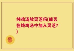 炖鸡汤放灵芝吗(能否在炖鸡汤中加入灵芝？)