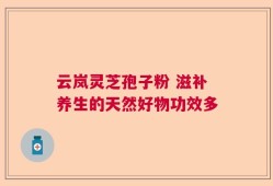 云岚灵芝孢子粉 滋补养生的天然好物功效多