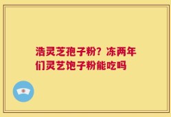 浩灵芝孢子粉？冻两年们灵艺饱子粉能吃吗