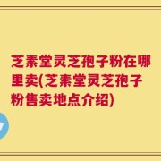 芝素堂灵芝孢子粉在哪里卖(芝素堂灵芝孢子粉售卖地点介绍)