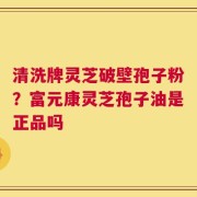 清洗牌灵芝破壁孢子粉？富元康灵芝孢子油是正品吗
