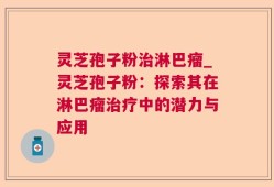 灵芝孢子粉治淋巴瘤_灵芝孢子粉：探索其在淋巴瘤治疗中的潜力与应用