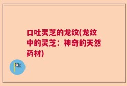 口吐灵芝的龙纹(龙纹中的灵芝：神奇的天然药材)
