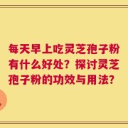 每天早上吃灵芝孢子粉有什么好处？探讨灵芝孢子粉的功效与用法？
