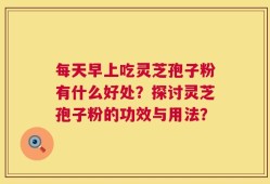 每天早上吃灵芝孢子粉有什么好处？探讨灵芝孢子粉的功效与用法？