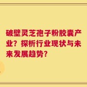 破壁灵芝孢子粉胶囊产业？探析行业现状与未来发展趋势？
