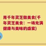 用千年灵芝做美食(千年灵芝美食：一场充满健康与美味的盛宴)