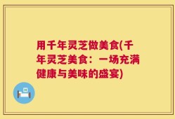 用千年灵芝做美食(千年灵芝美食：一场充满健康与美味的盛宴)