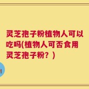 灵芝孢子粉植物人可以吃吗(植物人可否食用灵芝孢子粉？)