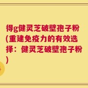 得g健灵芝破壁孢子粉(重建免疫力的有效选择：健灵芝破壁孢子粉)