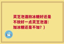 灵芝泡酒放冰糖好还是不放好一点灵芝泡酒：加冰糖还是不加？)