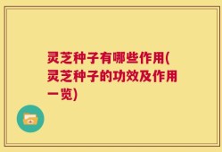 灵芝种子有哪些作用(灵芝种子的功效及作用一览)