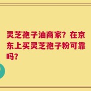 灵芝孢子油商家？在京东上买灵芝孢子粉可靠吗？