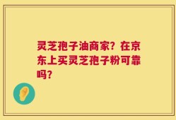 灵芝孢子油商家？在京东上买灵芝孢子粉可靠吗？