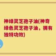 神绿灵芝孢子油(神奇绿色灵芝孢子油，拥有独特功效)