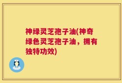 神绿灵芝孢子油(神奇绿色灵芝孢子油，拥有独特功效)