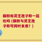 藕粉和灵芝孢子粉一起吃吗 (藕粉与灵芝孢子粉可同时食用？)