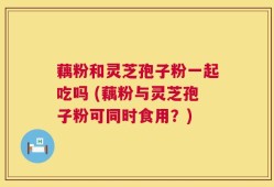 藕粉和灵芝孢子粉一起吃吗 (藕粉与灵芝孢子粉可同时食用？)