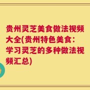 贵州灵芝美食做法视频大全(贵州特色美食：学习灵芝的多种做法视频汇总)
