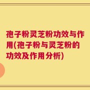 孢子粉灵芝粉功效与作用(孢子粉与灵芝粉的功效及作用分析)