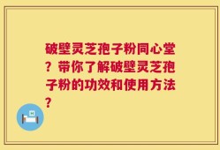 破壁灵芝孢子粉同心堂？带你了解破壁灵芝孢子粉的功效和使用方法？