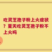 吃灵芝孢子粉上火症状？夏天吃灵芝孢子粉不上火吗