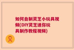 如何自制灵芝小玩具视频(DIY灵芝迷你玩具制作教程视频)