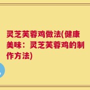 灵芝芙蓉鸡做法(健康美味：灵芝芙蓉鸡的制作方法)