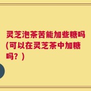 灵芝泡茶苦能加些糖吗(可以在灵芝茶中加糖吗？)