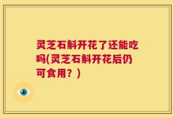 灵芝石斛开花了还能吃吗(灵芝石斛开花后仍可食用？)