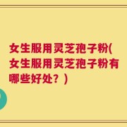 女生服用灵芝孢子粉(女生服用灵芝孢子粉有哪些好处？)