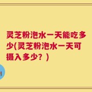 灵芝粉泡水一天能吃多少(灵芝粉泡水一天可摄入多少？)