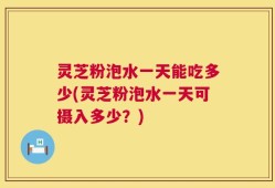 灵芝粉泡水一天能吃多少(灵芝粉泡水一天可摄入多少？)