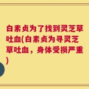 白素贞为了找到灵芝草吐血(白素贞为寻灵芝草吐血，身体受损严重)