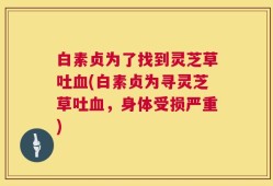 白素贞为了找到灵芝草吐血(白素贞为寻灵芝草吐血，身体受损严重)