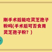 刚手术后能吃灵芝孢子粉吗(手术后可否食用灵芝孢子粉？)